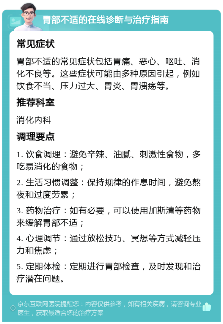 胃部不适的在线诊断与治疗指南 常见症状 胃部不适的常见症状包括胃痛、恶心、呕吐、消化不良等。这些症状可能由多种原因引起，例如饮食不当、压力过大、胃炎、胃溃疡等。 推荐科室 消化内科 调理要点 1. 饮食调理：避免辛辣、油腻、刺激性食物，多吃易消化的食物； 2. 生活习惯调整：保持规律的作息时间，避免熬夜和过度劳累； 3. 药物治疗：如有必要，可以使用加斯清等药物来缓解胃部不适； 4. 心理调节：通过放松技巧、冥想等方式减轻压力和焦虑； 5. 定期体检：定期进行胃部检查，及时发现和治疗潜在问题。