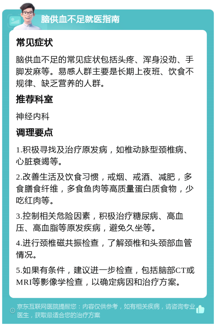 脑供血不足就医指南 常见症状 脑供血不足的常见症状包括头疼、浑身没劲、手脚发麻等。易感人群主要是长期上夜班、饮食不规律、缺乏营养的人群。 推荐科室 神经内科 调理要点 1.积极寻找及治疗原发病，如椎动脉型颈椎病、心脏衰竭等。 2.改善生活及饮食习惯，戒烟、戒酒、减肥，多食膳食纤维，多食鱼肉等高质量蛋白质食物，少吃红肉等。 3.控制相关危险因素，积极治疗糖尿病、高血压、高血脂等原发疾病，避免久坐等。 4.进行颈椎磁共振检查，了解颈椎和头颈部血管情况。 5.如果有条件，建议进一步检查，包括脑部CT或MRI等影像学检查，以确定病因和治疗方案。