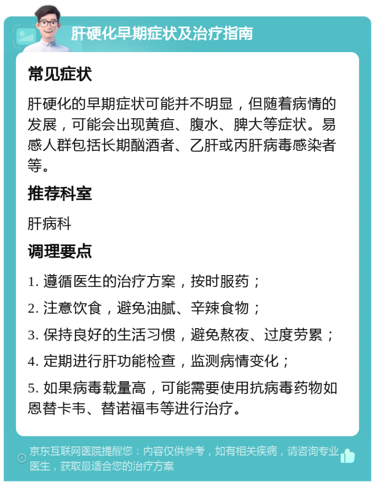 肝硬化早期症状及治疗指南 常见症状 肝硬化的早期症状可能并不明显，但随着病情的发展，可能会出现黄疸、腹水、脾大等症状。易感人群包括长期酗酒者、乙肝或丙肝病毒感染者等。 推荐科室 肝病科 调理要点 1. 遵循医生的治疗方案，按时服药； 2. 注意饮食，避免油腻、辛辣食物； 3. 保持良好的生活习惯，避免熬夜、过度劳累； 4. 定期进行肝功能检查，监测病情变化； 5. 如果病毒载量高，可能需要使用抗病毒药物如恩替卡韦、替诺福韦等进行治疗。