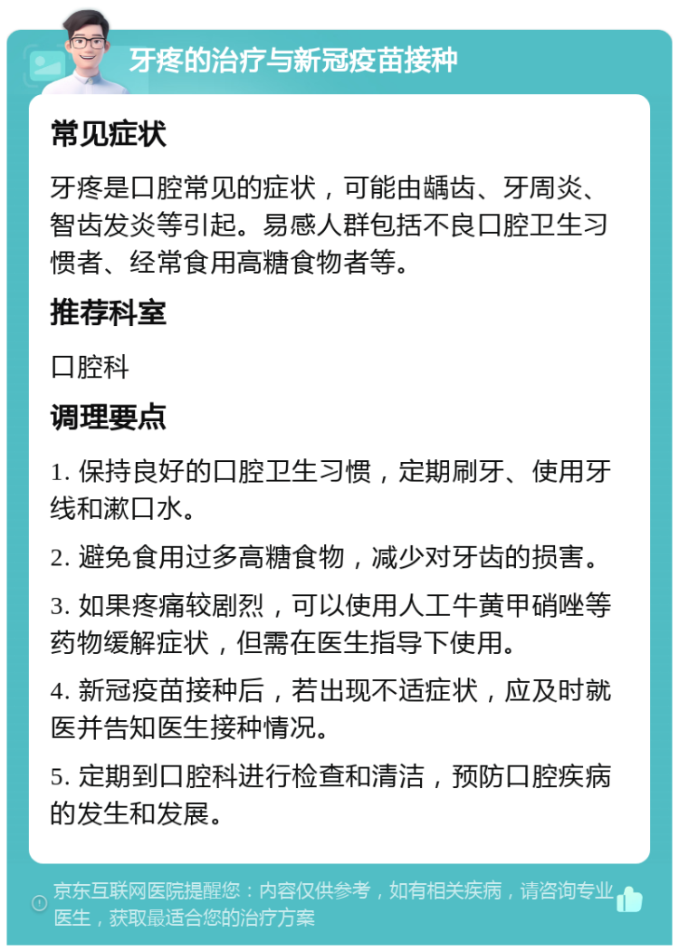 牙疼的治疗与新冠疫苗接种 常见症状 牙疼是口腔常见的症状，可能由龋齿、牙周炎、智齿发炎等引起。易感人群包括不良口腔卫生习惯者、经常食用高糖食物者等。 推荐科室 口腔科 调理要点 1. 保持良好的口腔卫生习惯，定期刷牙、使用牙线和漱口水。 2. 避免食用过多高糖食物，减少对牙齿的损害。 3. 如果疼痛较剧烈，可以使用人工牛黄甲硝唑等药物缓解症状，但需在医生指导下使用。 4. 新冠疫苗接种后，若出现不适症状，应及时就医并告知医生接种情况。 5. 定期到口腔科进行检查和清洁，预防口腔疾病的发生和发展。