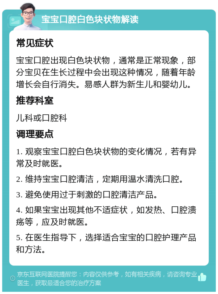 宝宝口腔白色块状物解读 常见症状 宝宝口腔出现白色块状物，通常是正常现象，部分宝贝在生长过程中会出现这种情况，随着年龄增长会自行消失。易感人群为新生儿和婴幼儿。 推荐科室 儿科或口腔科 调理要点 1. 观察宝宝口腔白色块状物的变化情况，若有异常及时就医。 2. 维持宝宝口腔清洁，定期用温水清洗口腔。 3. 避免使用过于刺激的口腔清洁产品。 4. 如果宝宝出现其他不适症状，如发热、口腔溃疡等，应及时就医。 5. 在医生指导下，选择适合宝宝的口腔护理产品和方法。