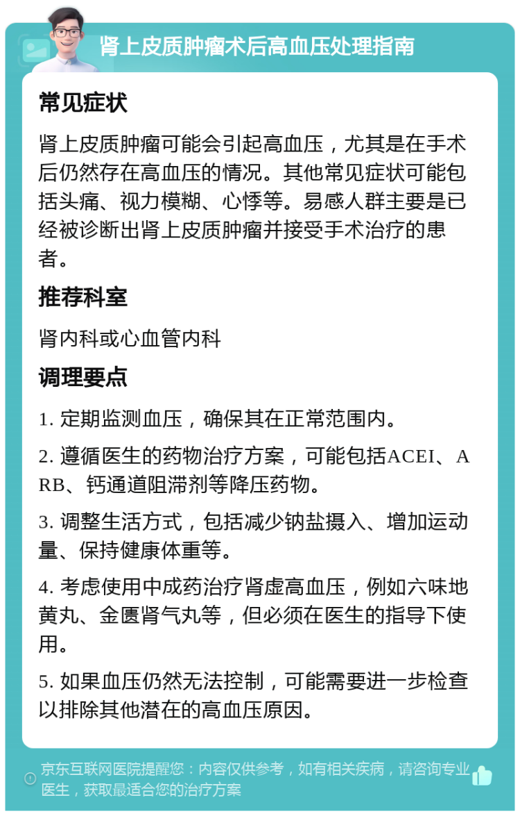 肾上皮质肿瘤术后高血压处理指南 常见症状 肾上皮质肿瘤可能会引起高血压，尤其是在手术后仍然存在高血压的情况。其他常见症状可能包括头痛、视力模糊、心悸等。易感人群主要是已经被诊断出肾上皮质肿瘤并接受手术治疗的患者。 推荐科室 肾内科或心血管内科 调理要点 1. 定期监测血压，确保其在正常范围内。 2. 遵循医生的药物治疗方案，可能包括ACEI、ARB、钙通道阻滞剂等降压药物。 3. 调整生活方式，包括减少钠盐摄入、增加运动量、保持健康体重等。 4. 考虑使用中成药治疗肾虚高血压，例如六味地黄丸、金匮肾气丸等，但必须在医生的指导下使用。 5. 如果血压仍然无法控制，可能需要进一步检查以排除其他潜在的高血压原因。