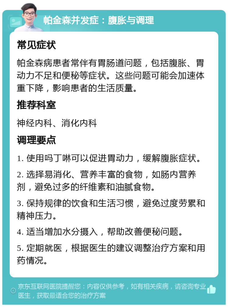 帕金森并发症：腹胀与调理 常见症状 帕金森病患者常伴有胃肠道问题，包括腹胀、胃动力不足和便秘等症状。这些问题可能会加速体重下降，影响患者的生活质量。 推荐科室 神经内科、消化内科 调理要点 1. 使用吗丁啉可以促进胃动力，缓解腹胀症状。 2. 选择易消化、营养丰富的食物，如肠内营养剂，避免过多的纤维素和油腻食物。 3. 保持规律的饮食和生活习惯，避免过度劳累和精神压力。 4. 适当增加水分摄入，帮助改善便秘问题。 5. 定期就医，根据医生的建议调整治疗方案和用药情况。