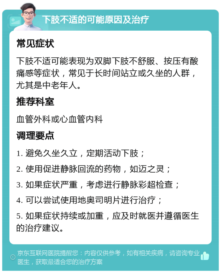 下肢不适的可能原因及治疗 常见症状 下肢不适可能表现为双脚下肢不舒服、按压有酸痛感等症状，常见于长时间站立或久坐的人群，尤其是中老年人。 推荐科室 血管外科或心血管内科 调理要点 1. 避免久坐久立，定期活动下肢； 2. 使用促进静脉回流的药物，如迈之灵； 3. 如果症状严重，考虑进行静脉彩超检查； 4. 可以尝试使用地奥司明片进行治疗； 5. 如果症状持续或加重，应及时就医并遵循医生的治疗建议。