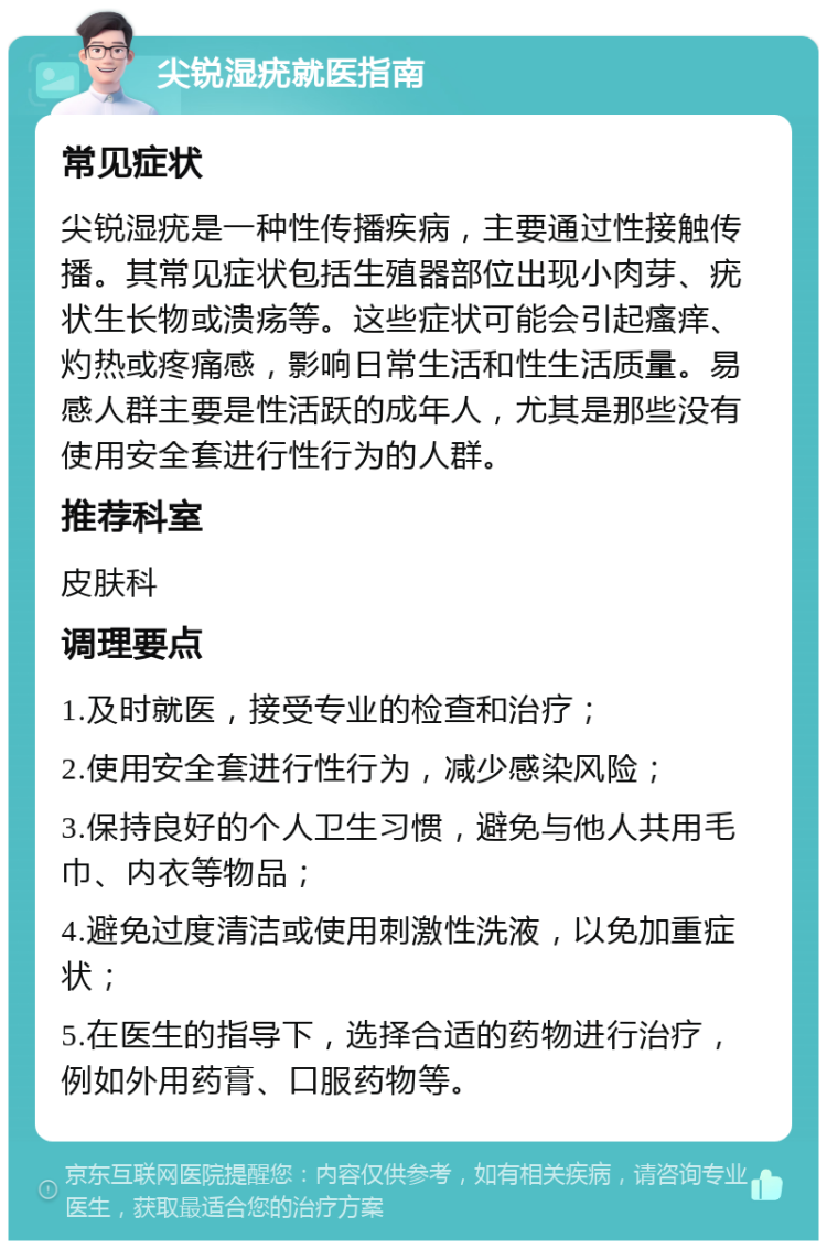 尖锐湿疣就医指南 常见症状 尖锐湿疣是一种性传播疾病，主要通过性接触传播。其常见症状包括生殖器部位出现小肉芽、疣状生长物或溃疡等。这些症状可能会引起瘙痒、灼热或疼痛感，影响日常生活和性生活质量。易感人群主要是性活跃的成年人，尤其是那些没有使用安全套进行性行为的人群。 推荐科室 皮肤科 调理要点 1.及时就医，接受专业的检查和治疗； 2.使用安全套进行性行为，减少感染风险； 3.保持良好的个人卫生习惯，避免与他人共用毛巾、内衣等物品； 4.避免过度清洁或使用刺激性洗液，以免加重症状； 5.在医生的指导下，选择合适的药物进行治疗，例如外用药膏、口服药物等。