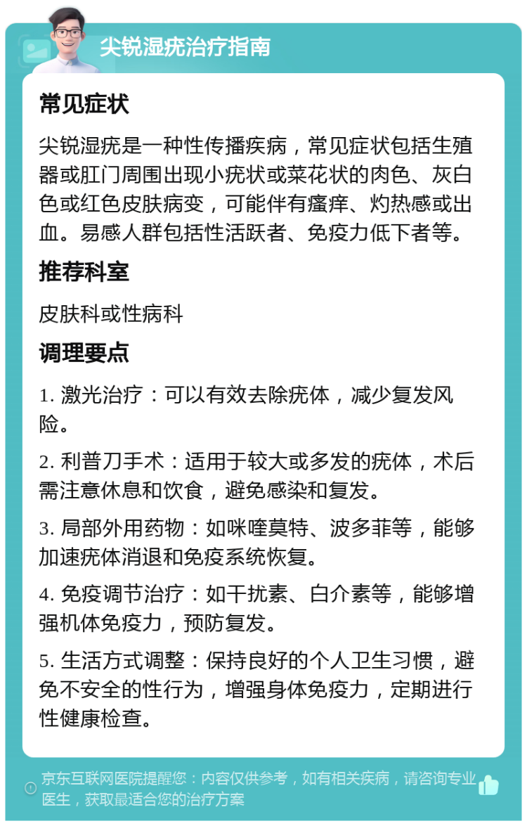 尖锐湿疣治疗指南 常见症状 尖锐湿疣是一种性传播疾病，常见症状包括生殖器或肛门周围出现小疣状或菜花状的肉色、灰白色或红色皮肤病变，可能伴有瘙痒、灼热感或出血。易感人群包括性活跃者、免疫力低下者等。 推荐科室 皮肤科或性病科 调理要点 1. 激光治疗：可以有效去除疣体，减少复发风险。 2. 利普刀手术：适用于较大或多发的疣体，术后需注意休息和饮食，避免感染和复发。 3. 局部外用药物：如咪喹莫特、波多菲等，能够加速疣体消退和免疫系统恢复。 4. 免疫调节治疗：如干扰素、白介素等，能够增强机体免疫力，预防复发。 5. 生活方式调整：保持良好的个人卫生习惯，避免不安全的性行为，增强身体免疫力，定期进行性健康检查。