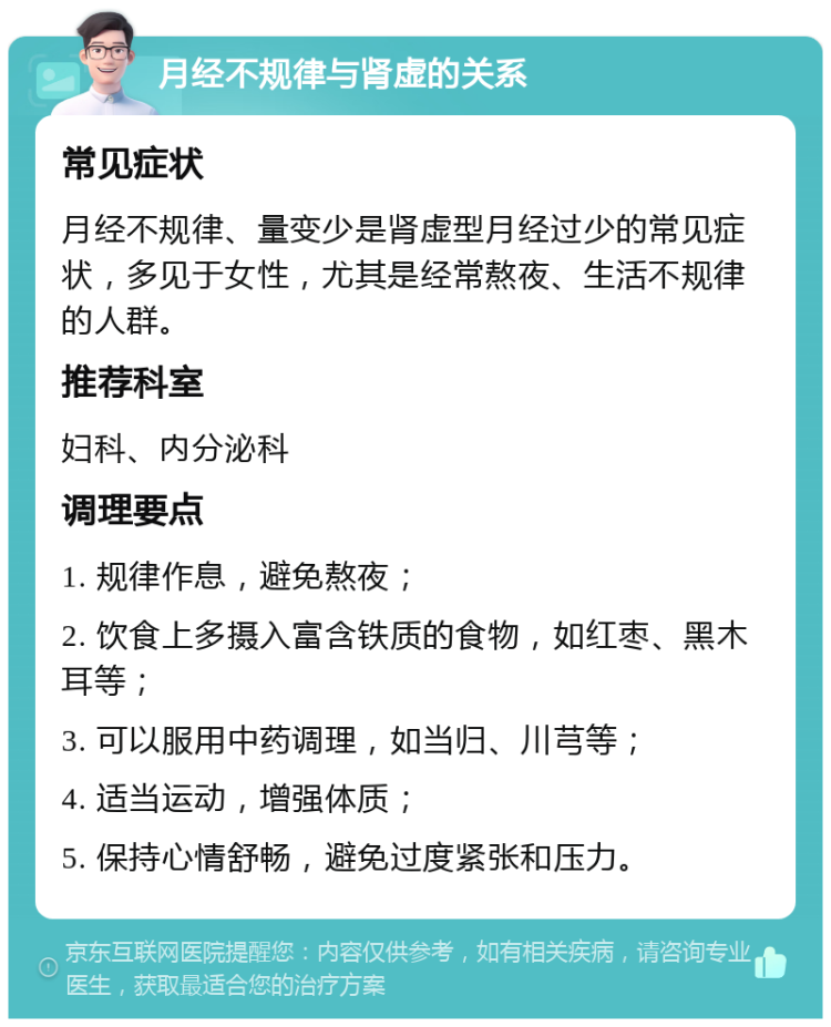 月经不规律与肾虚的关系 常见症状 月经不规律、量变少是肾虚型月经过少的常见症状，多见于女性，尤其是经常熬夜、生活不规律的人群。 推荐科室 妇科、内分泌科 调理要点 1. 规律作息，避免熬夜； 2. 饮食上多摄入富含铁质的食物，如红枣、黑木耳等； 3. 可以服用中药调理，如当归、川芎等； 4. 适当运动，增强体质； 5. 保持心情舒畅，避免过度紧张和压力。