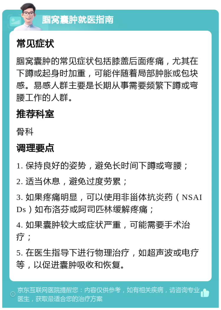 腘窝囊肿就医指南 常见症状 腘窝囊肿的常见症状包括膝盖后面疼痛，尤其在下蹲或起身时加重，可能伴随着局部肿胀或包块感。易感人群主要是长期从事需要频繁下蹲或弯腰工作的人群。 推荐科室 骨科 调理要点 1. 保持良好的姿势，避免长时间下蹲或弯腰； 2. 适当休息，避免过度劳累； 3. 如果疼痛明显，可以使用非甾体抗炎药（NSAIDs）如布洛芬或阿司匹林缓解疼痛； 4. 如果囊肿较大或症状严重，可能需要手术治疗； 5. 在医生指导下进行物理治疗，如超声波或电疗等，以促进囊肿吸收和恢复。