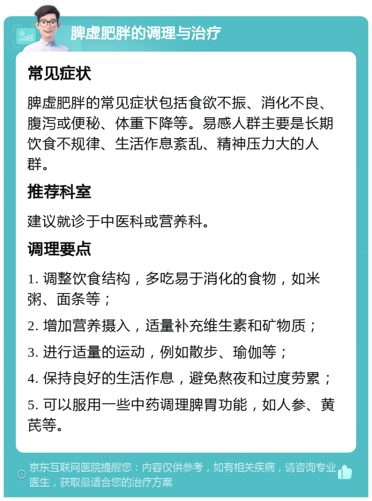 脾虚肥胖的调理与治疗 常见症状 脾虚肥胖的常见症状包括食欲不振、消化不良、腹泻或便秘、体重下降等。易感人群主要是长期饮食不规律、生活作息紊乱、精神压力大的人群。 推荐科室 建议就诊于中医科或营养科。 调理要点 1. 调整饮食结构，多吃易于消化的食物，如米粥、面条等； 2. 增加营养摄入，适量补充维生素和矿物质； 3. 进行适量的运动，例如散步、瑜伽等； 4. 保持良好的生活作息，避免熬夜和过度劳累； 5. 可以服用一些中药调理脾胃功能，如人参、黄芪等。