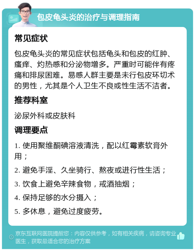 包皮龟头炎的治疗与调理指南 常见症状 包皮龟头炎的常见症状包括龟头和包皮的红肿、瘙痒、灼热感和分泌物增多。严重时可能伴有疼痛和排尿困难。易感人群主要是未行包皮环切术的男性，尤其是个人卫生不良或性生活不洁者。 推荐科室 泌尿外科或皮肤科 调理要点 1. 使用聚维酮碘溶液清洗，配以红霉素软膏外用； 2. 避免手淫、久坐骑行、熬夜或进行性生活； 3. 饮食上避免辛辣食物，戒酒抽烟； 4. 保持足够的水分摄入； 5. 多休息，避免过度疲劳。