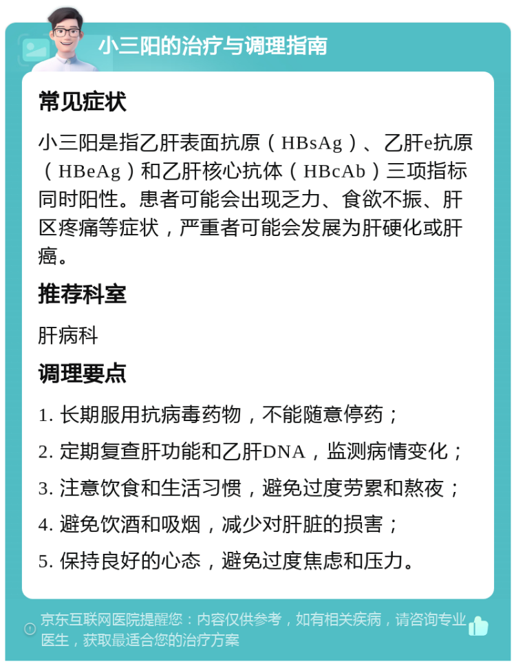 小三阳的治疗与调理指南 常见症状 小三阳是指乙肝表面抗原（HBsAg）、乙肝e抗原（HBeAg）和乙肝核心抗体（HBcAb）三项指标同时阳性。患者可能会出现乏力、食欲不振、肝区疼痛等症状，严重者可能会发展为肝硬化或肝癌。 推荐科室 肝病科 调理要点 1. 长期服用抗病毒药物，不能随意停药； 2. 定期复查肝功能和乙肝DNA，监测病情变化； 3. 注意饮食和生活习惯，避免过度劳累和熬夜； 4. 避免饮酒和吸烟，减少对肝脏的损害； 5. 保持良好的心态，避免过度焦虑和压力。