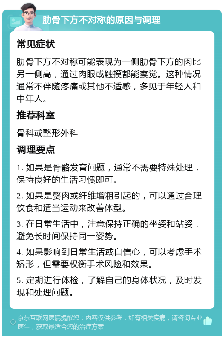 肋骨下方不对称的原因与调理 常见症状 肋骨下方不对称可能表现为一侧肋骨下方的肉比另一侧高，通过肉眼或触摸都能察觉。这种情况通常不伴随疼痛或其他不适感，多见于年轻人和中年人。 推荐科室 骨科或整形外科 调理要点 1. 如果是骨骼发育问题，通常不需要特殊处理，保持良好的生活习惯即可。 2. 如果是赘肉或纤维增粗引起的，可以通过合理饮食和适当运动来改善体型。 3. 在日常生活中，注意保持正确的坐姿和站姿，避免长时间保持同一姿势。 4. 如果影响到日常生活或自信心，可以考虑手术矫形，但需要权衡手术风险和效果。 5. 定期进行体检，了解自己的身体状况，及时发现和处理问题。