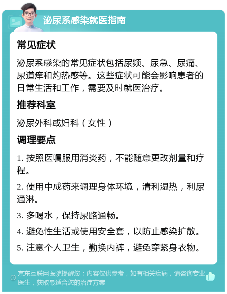 泌尿系感染就医指南 常见症状 泌尿系感染的常见症状包括尿频、尿急、尿痛、尿道痒和灼热感等。这些症状可能会影响患者的日常生活和工作，需要及时就医治疗。 推荐科室 泌尿外科或妇科（女性） 调理要点 1. 按照医嘱服用消炎药，不能随意更改剂量和疗程。 2. 使用中成药来调理身体环境，清利湿热，利尿通淋。 3. 多喝水，保持尿路通畅。 4. 避免性生活或使用安全套，以防止感染扩散。 5. 注意个人卫生，勤换内裤，避免穿紧身衣物。