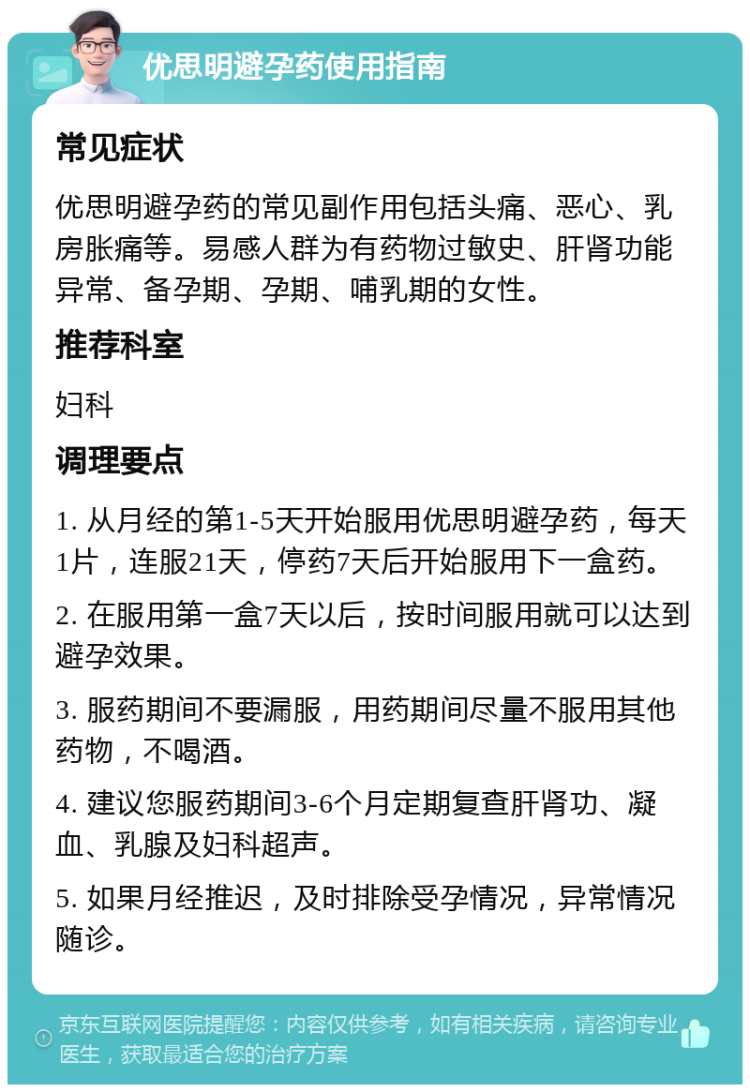 优思明避孕药使用指南 常见症状 优思明避孕药的常见副作用包括头痛、恶心、乳房胀痛等。易感人群为有药物过敏史、肝肾功能异常、备孕期、孕期、哺乳期的女性。 推荐科室 妇科 调理要点 1. 从月经的第1-5天开始服用优思明避孕药，每天1片，连服21天，停药7天后开始服用下一盒药。 2. 在服用第一盒7天以后，按时间服用就可以达到避孕效果。 3. 服药期间不要漏服，用药期间尽量不服用其他药物，不喝酒。 4. 建议您服药期间3-6个月定期复查肝肾功、凝血、乳腺及妇科超声。 5. 如果月经推迟，及时排除受孕情况，异常情况随诊。