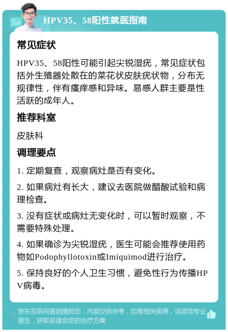 HPV35、58阳性就医指南 常见症状 HPV35、58阳性可能引起尖锐湿疣，常见症状包括外生殖器处散在的菜花状皮肤疣状物，分布无规律性，伴有瘙痒感和异味。易感人群主要是性活跃的成年人。 推荐科室 皮肤科 调理要点 1. 定期复查，观察病灶是否有变化。 2. 如果病灶有长大，建议去医院做醋酸试验和病理检查。 3. 没有症状或病灶无变化时，可以暂时观察，不需要特殊处理。 4. 如果确诊为尖锐湿疣，医生可能会推荐使用药物如Podophyllotoxin或Imiquimod进行治疗。 5. 保持良好的个人卫生习惯，避免性行为传播HPV病毒。