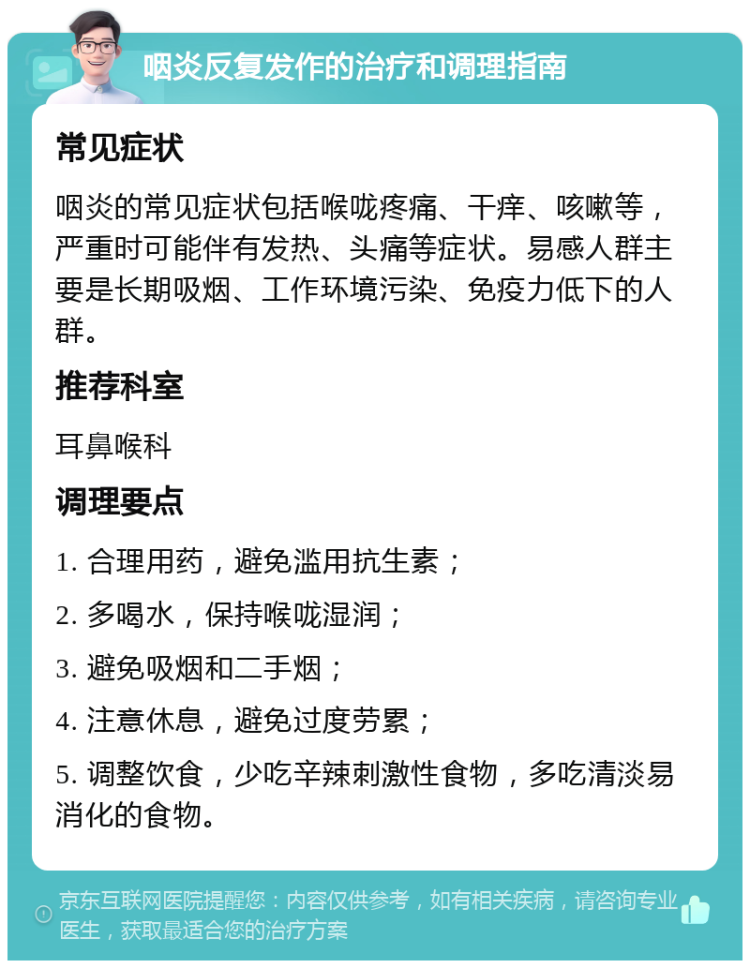 咽炎反复发作的治疗和调理指南 常见症状 咽炎的常见症状包括喉咙疼痛、干痒、咳嗽等，严重时可能伴有发热、头痛等症状。易感人群主要是长期吸烟、工作环境污染、免疫力低下的人群。 推荐科室 耳鼻喉科 调理要点 1. 合理用药，避免滥用抗生素； 2. 多喝水，保持喉咙湿润； 3. 避免吸烟和二手烟； 4. 注意休息，避免过度劳累； 5. 调整饮食，少吃辛辣刺激性食物，多吃清淡易消化的食物。