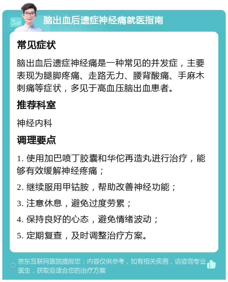 脑出血后遗症神经痛就医指南 常见症状 脑出血后遗症神经痛是一种常见的并发症，主要表现为腿脚疼痛、走路无力、腰背酸痛、手麻木刺痛等症状，多见于高血压脑出血患者。 推荐科室 神经内科 调理要点 1. 使用加巴喷丁胶囊和华佗再造丸进行治疗，能够有效缓解神经疼痛； 2. 继续服用甲钴胺，帮助改善神经功能； 3. 注意休息，避免过度劳累； 4. 保持良好的心态，避免情绪波动； 5. 定期复查，及时调整治疗方案。