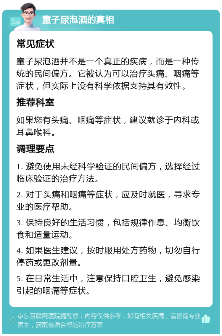 童子尿泡酒的真相 常见症状 童子尿泡酒并不是一个真正的疾病，而是一种传统的民间偏方。它被认为可以治疗头痛、咽痛等症状，但实际上没有科学依据支持其有效性。 推荐科室 如果您有头痛、咽痛等症状，建议就诊于内科或耳鼻喉科。 调理要点 1. 避免使用未经科学验证的民间偏方，选择经过临床验证的治疗方法。 2. 对于头痛和咽痛等症状，应及时就医，寻求专业的医疗帮助。 3. 保持良好的生活习惯，包括规律作息、均衡饮食和适量运动。 4. 如果医生建议，按时服用处方药物，切勿自行停药或更改剂量。 5. 在日常生活中，注意保持口腔卫生，避免感染引起的咽痛等症状。