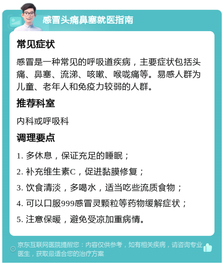 感冒头痛鼻塞就医指南 常见症状 感冒是一种常见的呼吸道疾病，主要症状包括头痛、鼻塞、流涕、咳嗽、喉咙痛等。易感人群为儿童、老年人和免疫力较弱的人群。 推荐科室 内科或呼吸科 调理要点 1. 多休息，保证充足的睡眠； 2. 补充维生素C，促进黏膜修复； 3. 饮食清淡，多喝水，适当吃些流质食物； 4. 可以口服999感冒灵颗粒等药物缓解症状； 5. 注意保暖，避免受凉加重病情。