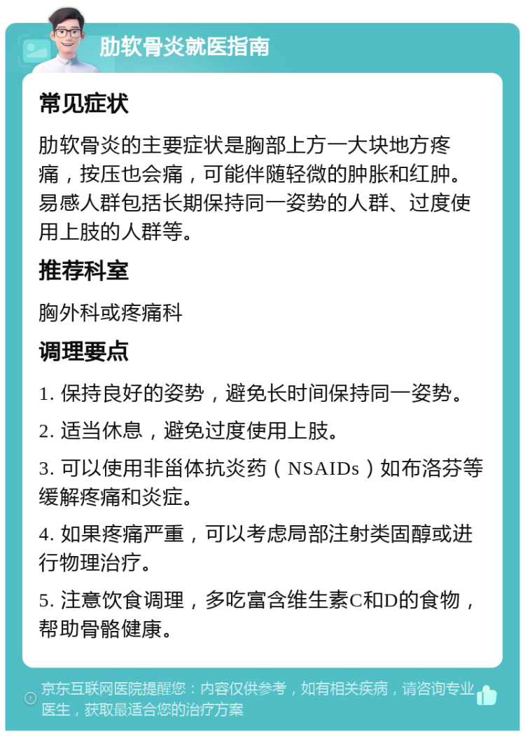 肋软骨炎就医指南 常见症状 肋软骨炎的主要症状是胸部上方一大块地方疼痛，按压也会痛，可能伴随轻微的肿胀和红肿。易感人群包括长期保持同一姿势的人群、过度使用上肢的人群等。 推荐科室 胸外科或疼痛科 调理要点 1. 保持良好的姿势，避免长时间保持同一姿势。 2. 适当休息，避免过度使用上肢。 3. 可以使用非甾体抗炎药（NSAIDs）如布洛芬等缓解疼痛和炎症。 4. 如果疼痛严重，可以考虑局部注射类固醇或进行物理治疗。 5. 注意饮食调理，多吃富含维生素C和D的食物，帮助骨骼健康。