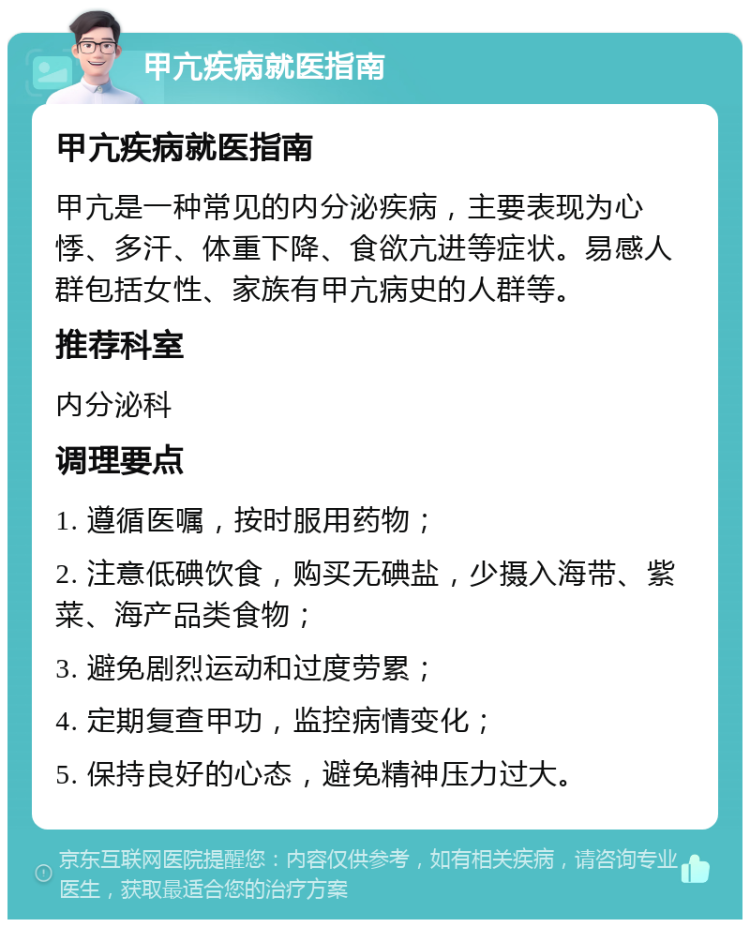 甲亢疾病就医指南 甲亢疾病就医指南 甲亢是一种常见的内分泌疾病，主要表现为心悸、多汗、体重下降、食欲亢进等症状。易感人群包括女性、家族有甲亢病史的人群等。 推荐科室 内分泌科 调理要点 1. 遵循医嘱，按时服用药物； 2. 注意低碘饮食，购买无碘盐，少摄入海带、紫菜、海产品类食物； 3. 避免剧烈运动和过度劳累； 4. 定期复查甲功，监控病情变化； 5. 保持良好的心态，避免精神压力过大。