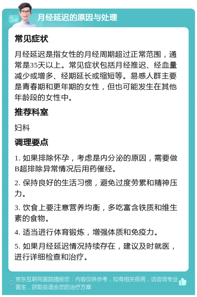 月经延迟的原因与处理 常见症状 月经延迟是指女性的月经周期超过正常范围，通常是35天以上。常见症状包括月经推迟、经血量减少或增多、经期延长或缩短等。易感人群主要是青春期和更年期的女性，但也可能发生在其他年龄段的女性中。 推荐科室 妇科 调理要点 1. 如果排除怀孕，考虑是内分泌的原因，需要做B超排除异常情况后用药催经。 2. 保持良好的生活习惯，避免过度劳累和精神压力。 3. 饮食上要注意营养均衡，多吃富含铁质和维生素的食物。 4. 适当进行体育锻炼，增强体质和免疫力。 5. 如果月经延迟情况持续存在，建议及时就医，进行详细检查和治疗。