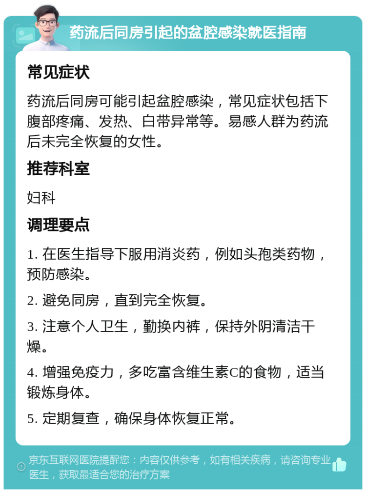 药流后同房引起的盆腔感染就医指南 常见症状 药流后同房可能引起盆腔感染，常见症状包括下腹部疼痛、发热、白带异常等。易感人群为药流后未完全恢复的女性。 推荐科室 妇科 调理要点 1. 在医生指导下服用消炎药，例如头孢类药物，预防感染。 2. 避免同房，直到完全恢复。 3. 注意个人卫生，勤换内裤，保持外阴清洁干燥。 4. 增强免疫力，多吃富含维生素C的食物，适当锻炼身体。 5. 定期复查，确保身体恢复正常。