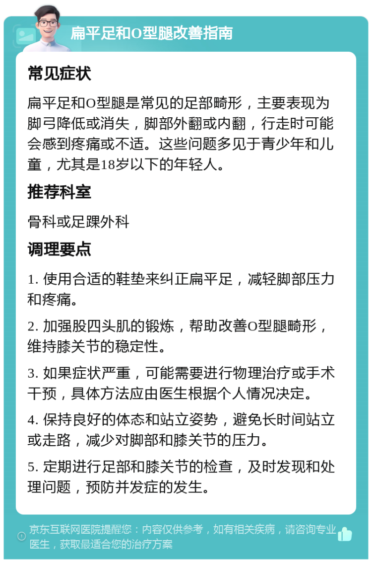 扁平足和O型腿改善指南 常见症状 扁平足和O型腿是常见的足部畸形，主要表现为脚弓降低或消失，脚部外翻或内翻，行走时可能会感到疼痛或不适。这些问题多见于青少年和儿童，尤其是18岁以下的年轻人。 推荐科室 骨科或足踝外科 调理要点 1. 使用合适的鞋垫来纠正扁平足，减轻脚部压力和疼痛。 2. 加强股四头肌的锻炼，帮助改善O型腿畸形，维持膝关节的稳定性。 3. 如果症状严重，可能需要进行物理治疗或手术干预，具体方法应由医生根据个人情况决定。 4. 保持良好的体态和站立姿势，避免长时间站立或走路，减少对脚部和膝关节的压力。 5. 定期进行足部和膝关节的检查，及时发现和处理问题，预防并发症的发生。