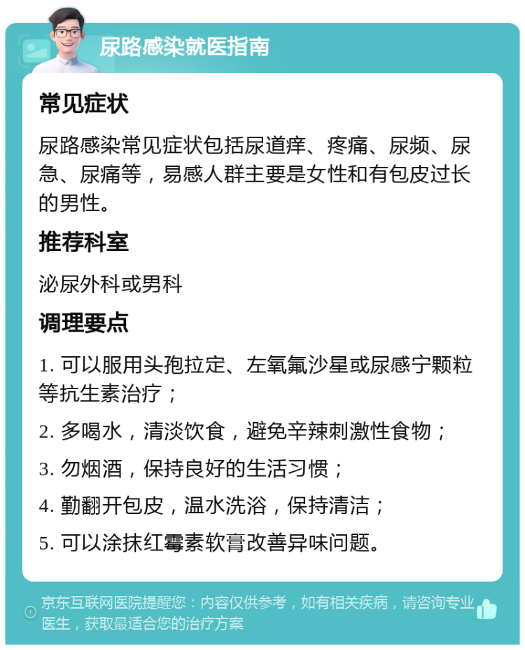 尿路感染就医指南 常见症状 尿路感染常见症状包括尿道痒、疼痛、尿频、尿急、尿痛等，易感人群主要是女性和有包皮过长的男性。 推荐科室 泌尿外科或男科 调理要点 1. 可以服用头孢拉定、左氧氟沙星或尿感宁颗粒等抗生素治疗； 2. 多喝水，清淡饮食，避免辛辣刺激性食物； 3. 勿烟酒，保持良好的生活习惯； 4. 勤翻开包皮，温水洗浴，保持清洁； 5. 可以涂抹红霉素软膏改善异味问题。