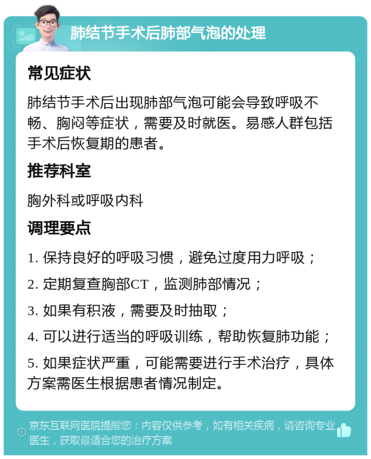 肺结节手术后肺部气泡的处理 常见症状 肺结节手术后出现肺部气泡可能会导致呼吸不畅、胸闷等症状，需要及时就医。易感人群包括手术后恢复期的患者。 推荐科室 胸外科或呼吸内科 调理要点 1. 保持良好的呼吸习惯，避免过度用力呼吸； 2. 定期复查胸部CT，监测肺部情况； 3. 如果有积液，需要及时抽取； 4. 可以进行适当的呼吸训练，帮助恢复肺功能； 5. 如果症状严重，可能需要进行手术治疗，具体方案需医生根据患者情况制定。