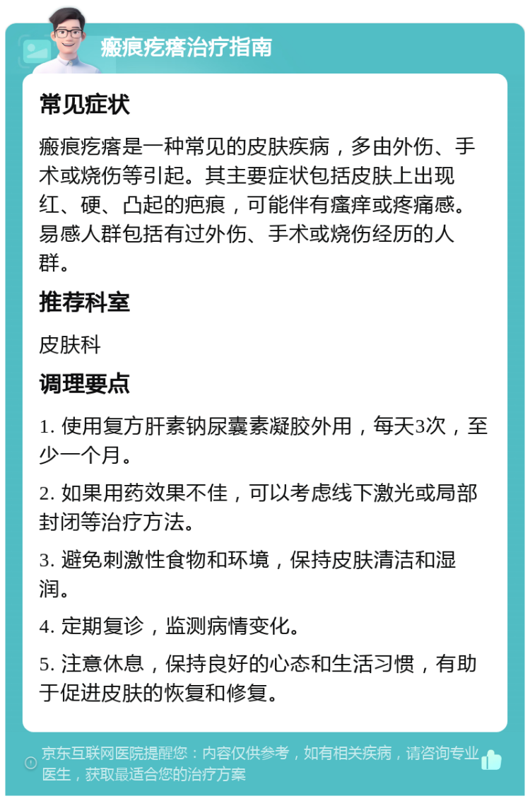 瘢痕疙瘩治疗指南 常见症状 瘢痕疙瘩是一种常见的皮肤疾病，多由外伤、手术或烧伤等引起。其主要症状包括皮肤上出现红、硬、凸起的疤痕，可能伴有瘙痒或疼痛感。易感人群包括有过外伤、手术或烧伤经历的人群。 推荐科室 皮肤科 调理要点 1. 使用复方肝素钠尿囊素凝胶外用，每天3次，至少一个月。 2. 如果用药效果不佳，可以考虑线下激光或局部封闭等治疗方法。 3. 避免刺激性食物和环境，保持皮肤清洁和湿润。 4. 定期复诊，监测病情变化。 5. 注意休息，保持良好的心态和生活习惯，有助于促进皮肤的恢复和修复。