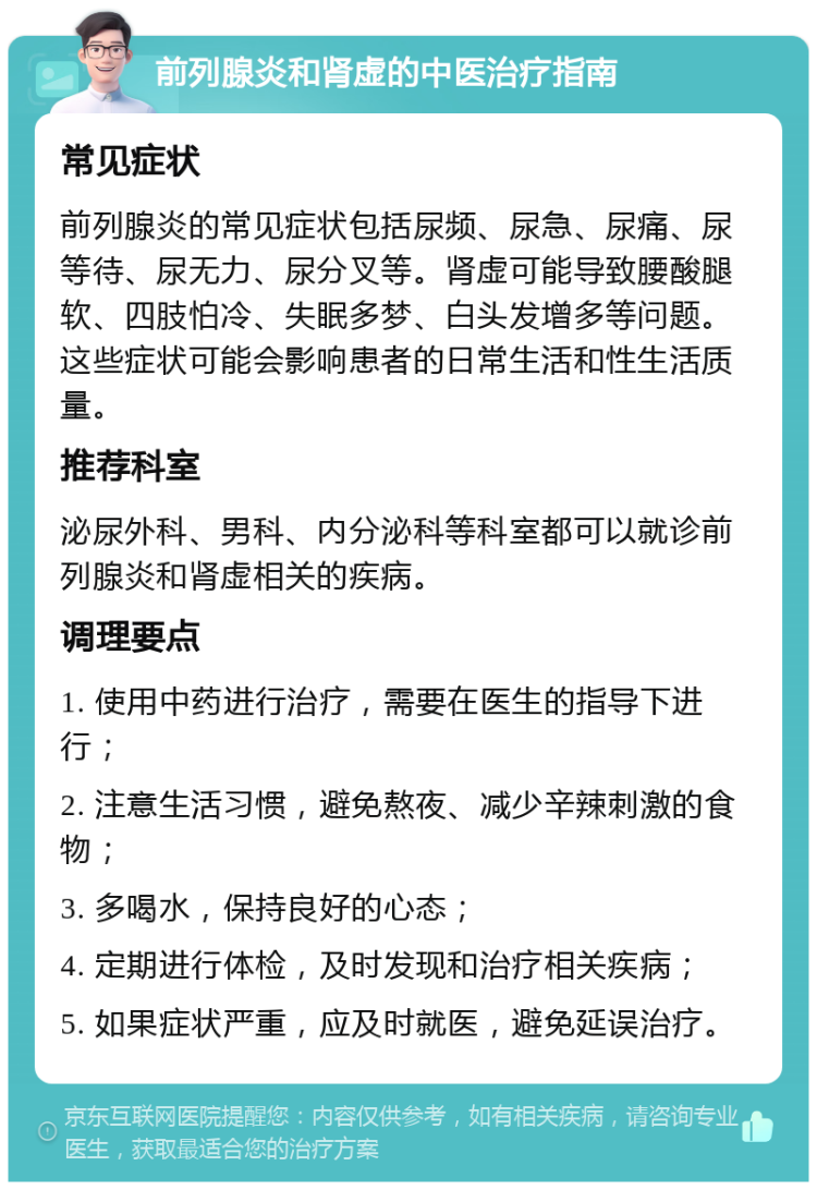 前列腺炎和肾虚的中医治疗指南 常见症状 前列腺炎的常见症状包括尿频、尿急、尿痛、尿等待、尿无力、尿分叉等。肾虚可能导致腰酸腿软、四肢怕冷、失眠多梦、白头发增多等问题。这些症状可能会影响患者的日常生活和性生活质量。 推荐科室 泌尿外科、男科、内分泌科等科室都可以就诊前列腺炎和肾虚相关的疾病。 调理要点 1. 使用中药进行治疗，需要在医生的指导下进行； 2. 注意生活习惯，避免熬夜、减少辛辣刺激的食物； 3. 多喝水，保持良好的心态； 4. 定期进行体检，及时发现和治疗相关疾病； 5. 如果症状严重，应及时就医，避免延误治疗。