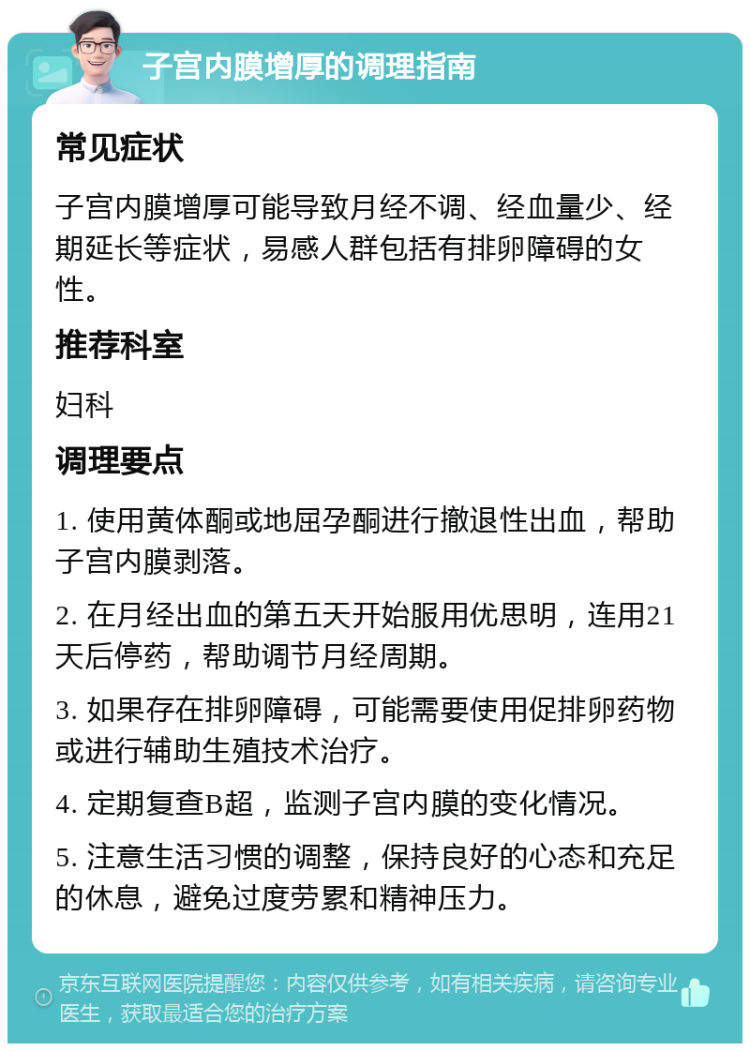 子宫内膜增厚的调理指南 常见症状 子宫内膜增厚可能导致月经不调、经血量少、经期延长等症状，易感人群包括有排卵障碍的女性。 推荐科室 妇科 调理要点 1. 使用黄体酮或地屈孕酮进行撤退性出血，帮助子宫内膜剥落。 2. 在月经出血的第五天开始服用优思明，连用21天后停药，帮助调节月经周期。 3. 如果存在排卵障碍，可能需要使用促排卵药物或进行辅助生殖技术治疗。 4. 定期复查B超，监测子宫内膜的变化情况。 5. 注意生活习惯的调整，保持良好的心态和充足的休息，避免过度劳累和精神压力。