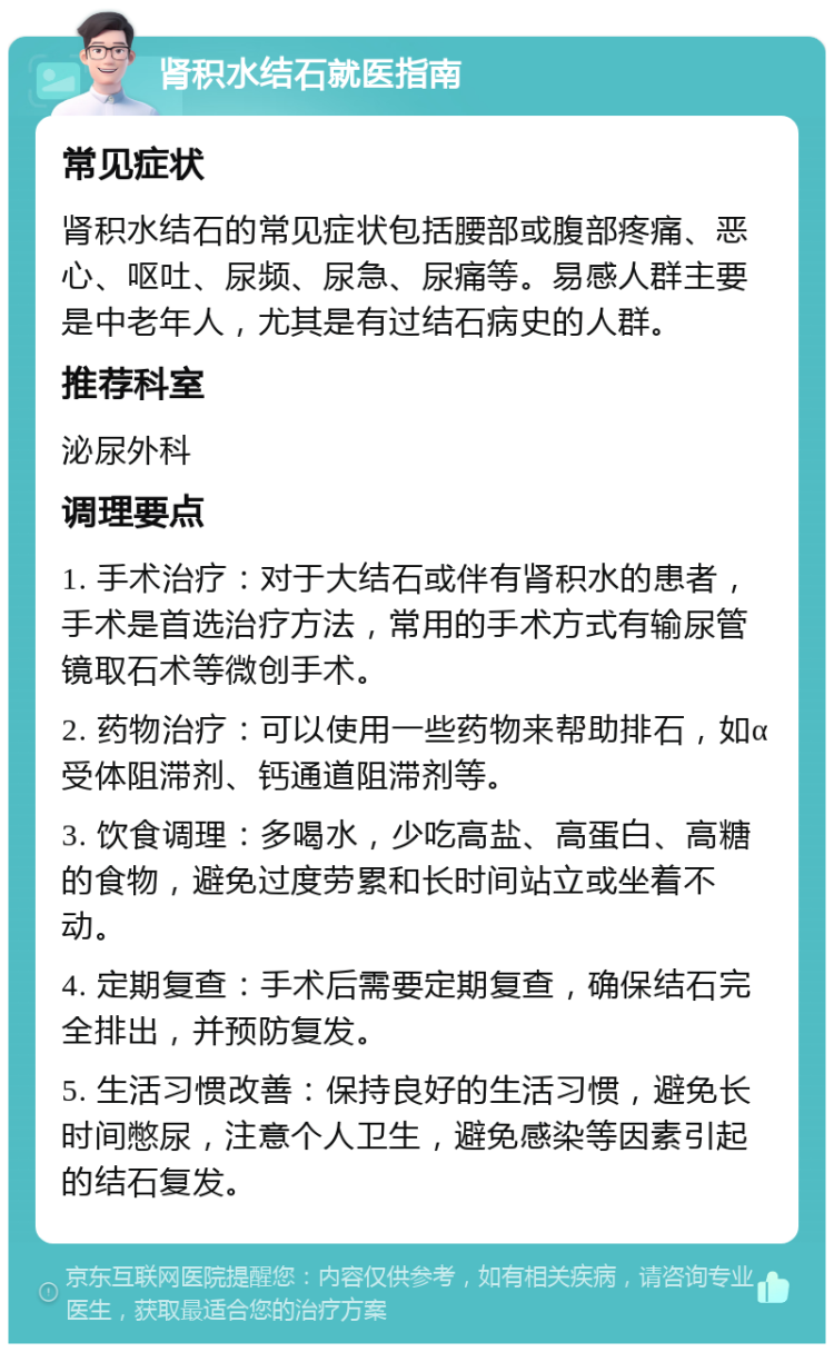 肾积水结石就医指南 常见症状 肾积水结石的常见症状包括腰部或腹部疼痛、恶心、呕吐、尿频、尿急、尿痛等。易感人群主要是中老年人，尤其是有过结石病史的人群。 推荐科室 泌尿外科 调理要点 1. 手术治疗：对于大结石或伴有肾积水的患者，手术是首选治疗方法，常用的手术方式有输尿管镜取石术等微创手术。 2. 药物治疗：可以使用一些药物来帮助排石，如α受体阻滞剂、钙通道阻滞剂等。 3. 饮食调理：多喝水，少吃高盐、高蛋白、高糖的食物，避免过度劳累和长时间站立或坐着不动。 4. 定期复查：手术后需要定期复查，确保结石完全排出，并预防复发。 5. 生活习惯改善：保持良好的生活习惯，避免长时间憋尿，注意个人卫生，避免感染等因素引起的结石复发。