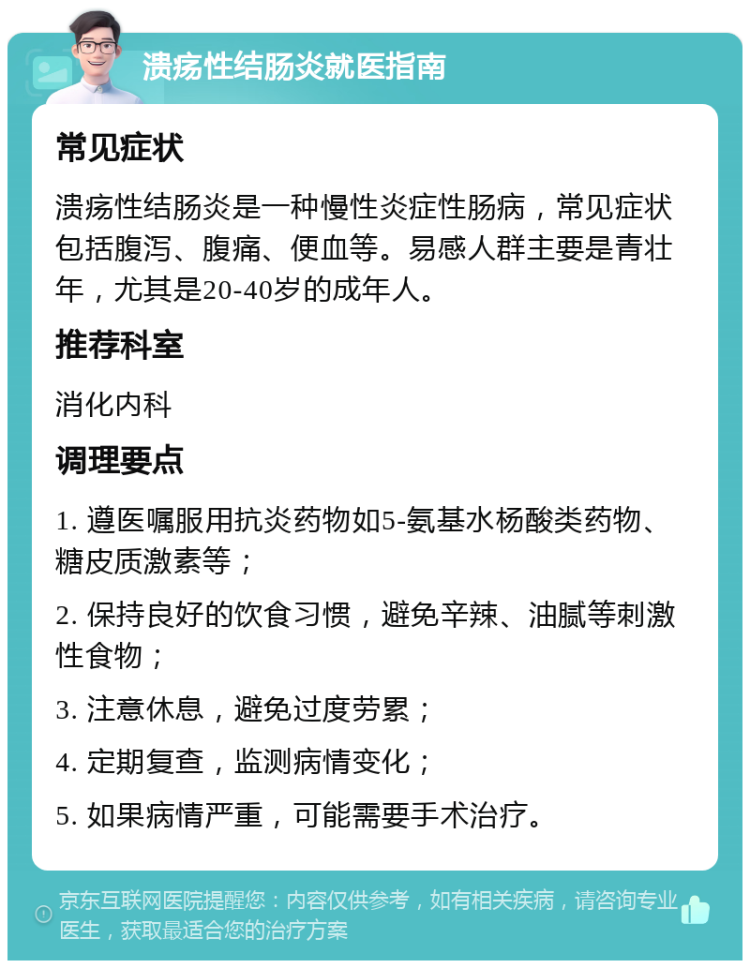 溃疡性结肠炎就医指南 常见症状 溃疡性结肠炎是一种慢性炎症性肠病，常见症状包括腹泻、腹痛、便血等。易感人群主要是青壮年，尤其是20-40岁的成年人。 推荐科室 消化内科 调理要点 1. 遵医嘱服用抗炎药物如5-氨基水杨酸类药物、糖皮质激素等； 2. 保持良好的饮食习惯，避免辛辣、油腻等刺激性食物； 3. 注意休息，避免过度劳累； 4. 定期复查，监测病情变化； 5. 如果病情严重，可能需要手术治疗。