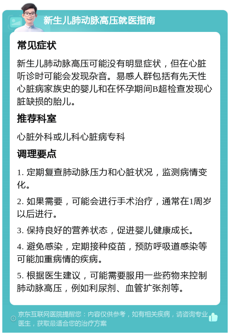 新生儿肺动脉高压就医指南 常见症状 新生儿肺动脉高压可能没有明显症状，但在心脏听诊时可能会发现杂音。易感人群包括有先天性心脏病家族史的婴儿和在怀孕期间B超检查发现心脏缺损的胎儿。 推荐科室 心脏外科或儿科心脏病专科 调理要点 1. 定期复查肺动脉压力和心脏状况，监测病情变化。 2. 如果需要，可能会进行手术治疗，通常在1周岁以后进行。 3. 保持良好的营养状态，促进婴儿健康成长。 4. 避免感染，定期接种疫苗，预防呼吸道感染等可能加重病情的疾病。 5. 根据医生建议，可能需要服用一些药物来控制肺动脉高压，例如利尿剂、血管扩张剂等。