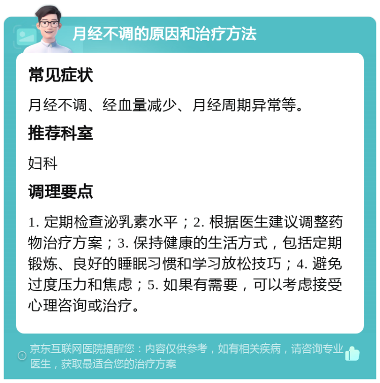 月经不调的原因和治疗方法 常见症状 月经不调、经血量减少、月经周期异常等。 推荐科室 妇科 调理要点 1. 定期检查泌乳素水平；2. 根据医生建议调整药物治疗方案；3. 保持健康的生活方式，包括定期锻炼、良好的睡眠习惯和学习放松技巧；4. 避免过度压力和焦虑；5. 如果有需要，可以考虑接受心理咨询或治疗。