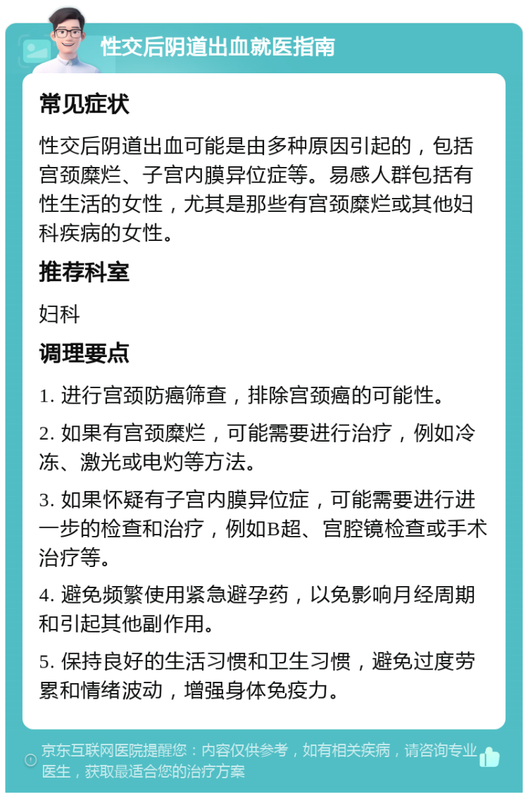 性交后阴道出血就医指南 常见症状 性交后阴道出血可能是由多种原因引起的，包括宫颈糜烂、子宫内膜异位症等。易感人群包括有性生活的女性，尤其是那些有宫颈糜烂或其他妇科疾病的女性。 推荐科室 妇科 调理要点 1. 进行宫颈防癌筛查，排除宫颈癌的可能性。 2. 如果有宫颈糜烂，可能需要进行治疗，例如冷冻、激光或电灼等方法。 3. 如果怀疑有子宫内膜异位症，可能需要进行进一步的检查和治疗，例如B超、宫腔镜检查或手术治疗等。 4. 避免频繁使用紧急避孕药，以免影响月经周期和引起其他副作用。 5. 保持良好的生活习惯和卫生习惯，避免过度劳累和情绪波动，增强身体免疫力。