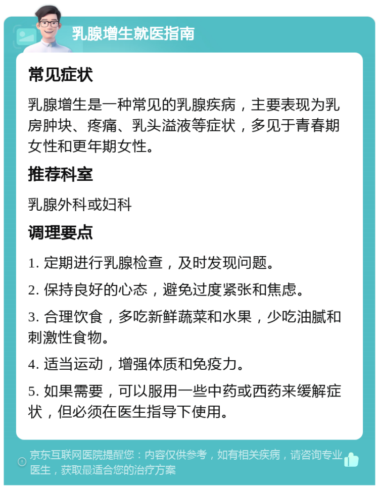 乳腺增生就医指南 常见症状 乳腺增生是一种常见的乳腺疾病，主要表现为乳房肿块、疼痛、乳头溢液等症状，多见于青春期女性和更年期女性。 推荐科室 乳腺外科或妇科 调理要点 1. 定期进行乳腺检查，及时发现问题。 2. 保持良好的心态，避免过度紧张和焦虑。 3. 合理饮食，多吃新鲜蔬菜和水果，少吃油腻和刺激性食物。 4. 适当运动，增强体质和免疫力。 5. 如果需要，可以服用一些中药或西药来缓解症状，但必须在医生指导下使用。