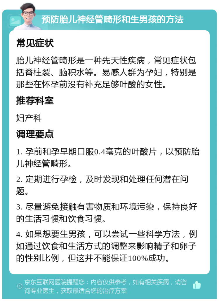 预防胎儿神经管畸形和生男孩的方法 常见症状 胎儿神经管畸形是一种先天性疾病，常见症状包括脊柱裂、脑积水等。易感人群为孕妇，特别是那些在怀孕前没有补充足够叶酸的女性。 推荐科室 妇产科 调理要点 1. 孕前和孕早期口服0.4毫克的叶酸片，以预防胎儿神经管畸形。 2. 定期进行孕检，及时发现和处理任何潜在问题。 3. 尽量避免接触有害物质和环境污染，保持良好的生活习惯和饮食习惯。 4. 如果想要生男孩，可以尝试一些科学方法，例如通过饮食和生活方式的调整来影响精子和卵子的性别比例，但这并不能保证100%成功。