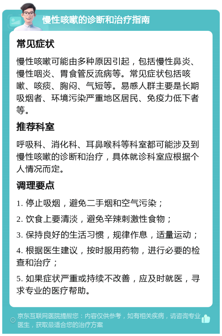 慢性咳嗽的诊断和治疗指南 常见症状 慢性咳嗽可能由多种原因引起，包括慢性鼻炎、慢性咽炎、胃食管反流病等。常见症状包括咳嗽、咳痰、胸闷、气短等。易感人群主要是长期吸烟者、环境污染严重地区居民、免疫力低下者等。 推荐科室 呼吸科、消化科、耳鼻喉科等科室都可能涉及到慢性咳嗽的诊断和治疗，具体就诊科室应根据个人情况而定。 调理要点 1. 停止吸烟，避免二手烟和空气污染； 2. 饮食上要清淡，避免辛辣刺激性食物； 3. 保持良好的生活习惯，规律作息，适量运动； 4. 根据医生建议，按时服用药物，进行必要的检查和治疗； 5. 如果症状严重或持续不改善，应及时就医，寻求专业的医疗帮助。