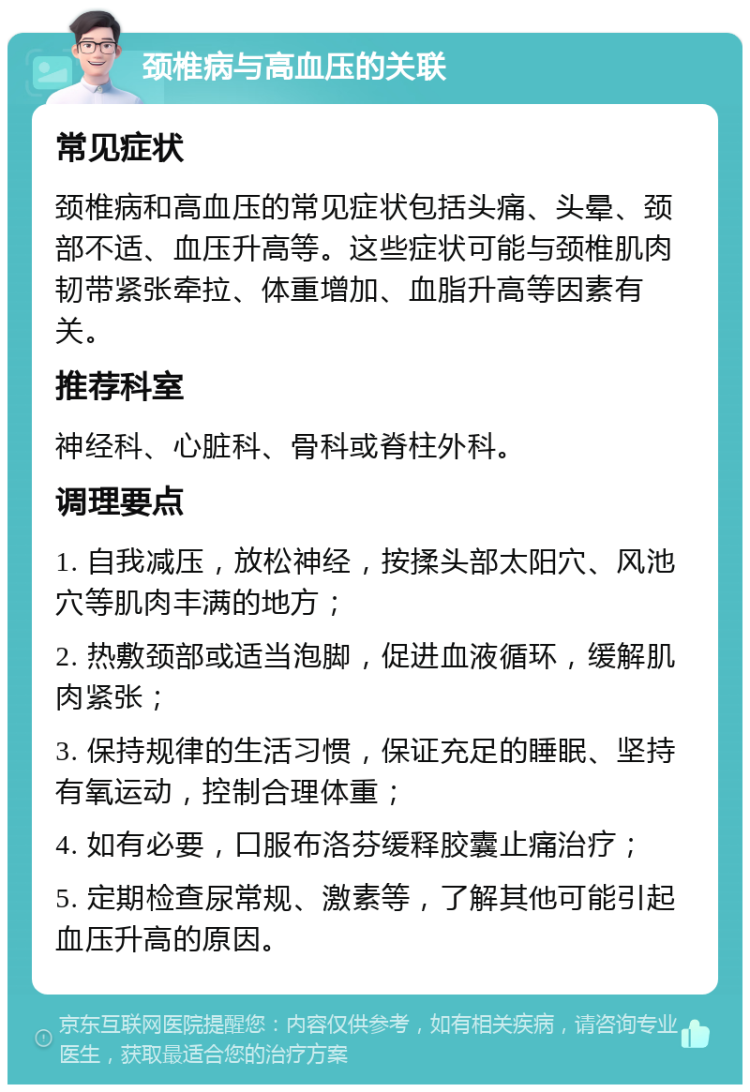 颈椎病与高血压的关联 常见症状 颈椎病和高血压的常见症状包括头痛、头晕、颈部不适、血压升高等。这些症状可能与颈椎肌肉韧带紧张牵拉、体重增加、血脂升高等因素有关。 推荐科室 神经科、心脏科、骨科或脊柱外科。 调理要点 1. 自我减压，放松神经，按揉头部太阳穴、风池穴等肌肉丰满的地方； 2. 热敷颈部或适当泡脚，促进血液循环，缓解肌肉紧张； 3. 保持规律的生活习惯，保证充足的睡眠、坚持有氧运动，控制合理体重； 4. 如有必要，口服布洛芬缓释胶囊止痛治疗； 5. 定期检查尿常规、激素等，了解其他可能引起血压升高的原因。