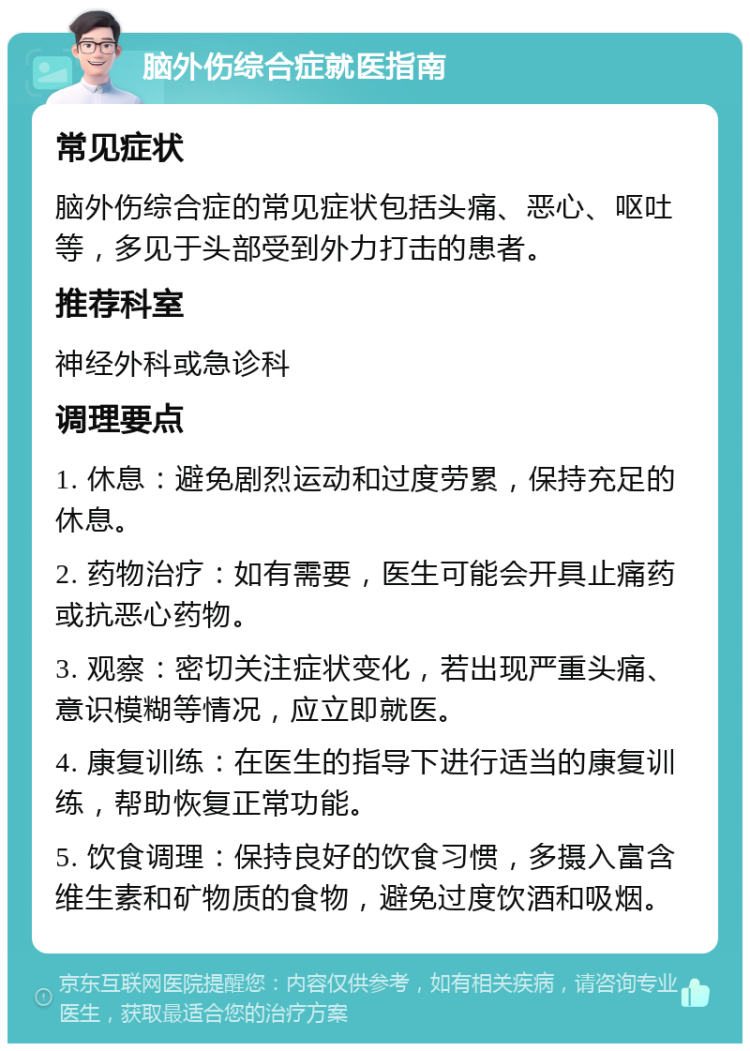 脑外伤综合症就医指南 常见症状 脑外伤综合症的常见症状包括头痛、恶心、呕吐等，多见于头部受到外力打击的患者。 推荐科室 神经外科或急诊科 调理要点 1. 休息：避免剧烈运动和过度劳累，保持充足的休息。 2. 药物治疗：如有需要，医生可能会开具止痛药或抗恶心药物。 3. 观察：密切关注症状变化，若出现严重头痛、意识模糊等情况，应立即就医。 4. 康复训练：在医生的指导下进行适当的康复训练，帮助恢复正常功能。 5. 饮食调理：保持良好的饮食习惯，多摄入富含维生素和矿物质的食物，避免过度饮酒和吸烟。