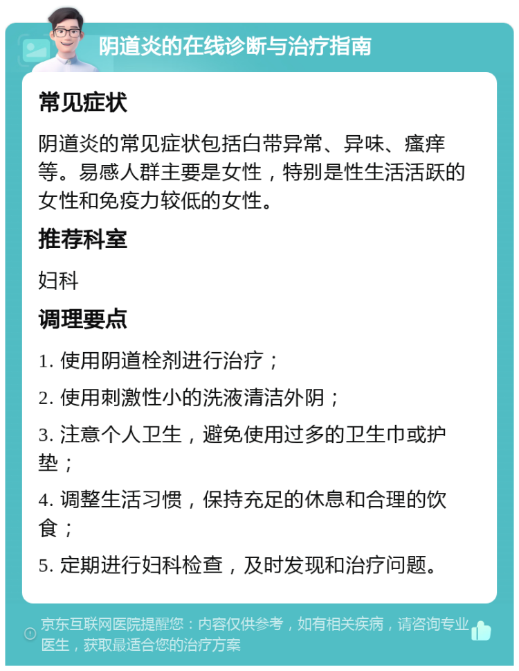 阴道炎的在线诊断与治疗指南 常见症状 阴道炎的常见症状包括白带异常、异味、瘙痒等。易感人群主要是女性，特别是性生活活跃的女性和免疫力较低的女性。 推荐科室 妇科 调理要点 1. 使用阴道栓剂进行治疗； 2. 使用刺激性小的洗液清洁外阴； 3. 注意个人卫生，避免使用过多的卫生巾或护垫； 4. 调整生活习惯，保持充足的休息和合理的饮食； 5. 定期进行妇科检查，及时发现和治疗问题。