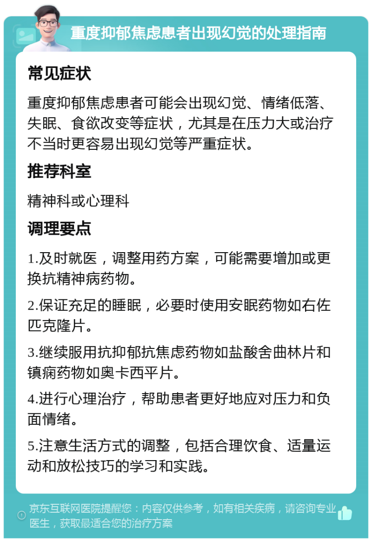 重度抑郁焦虑患者出现幻觉的处理指南 常见症状 重度抑郁焦虑患者可能会出现幻觉、情绪低落、失眠、食欲改变等症状，尤其是在压力大或治疗不当时更容易出现幻觉等严重症状。 推荐科室 精神科或心理科 调理要点 1.及时就医，调整用药方案，可能需要增加或更换抗精神病药物。 2.保证充足的睡眠，必要时使用安眠药物如右佐匹克隆片。 3.继续服用抗抑郁抗焦虑药物如盐酸舍曲林片和镇痫药物如奥卡西平片。 4.进行心理治疗，帮助患者更好地应对压力和负面情绪。 5.注意生活方式的调整，包括合理饮食、适量运动和放松技巧的学习和实践。