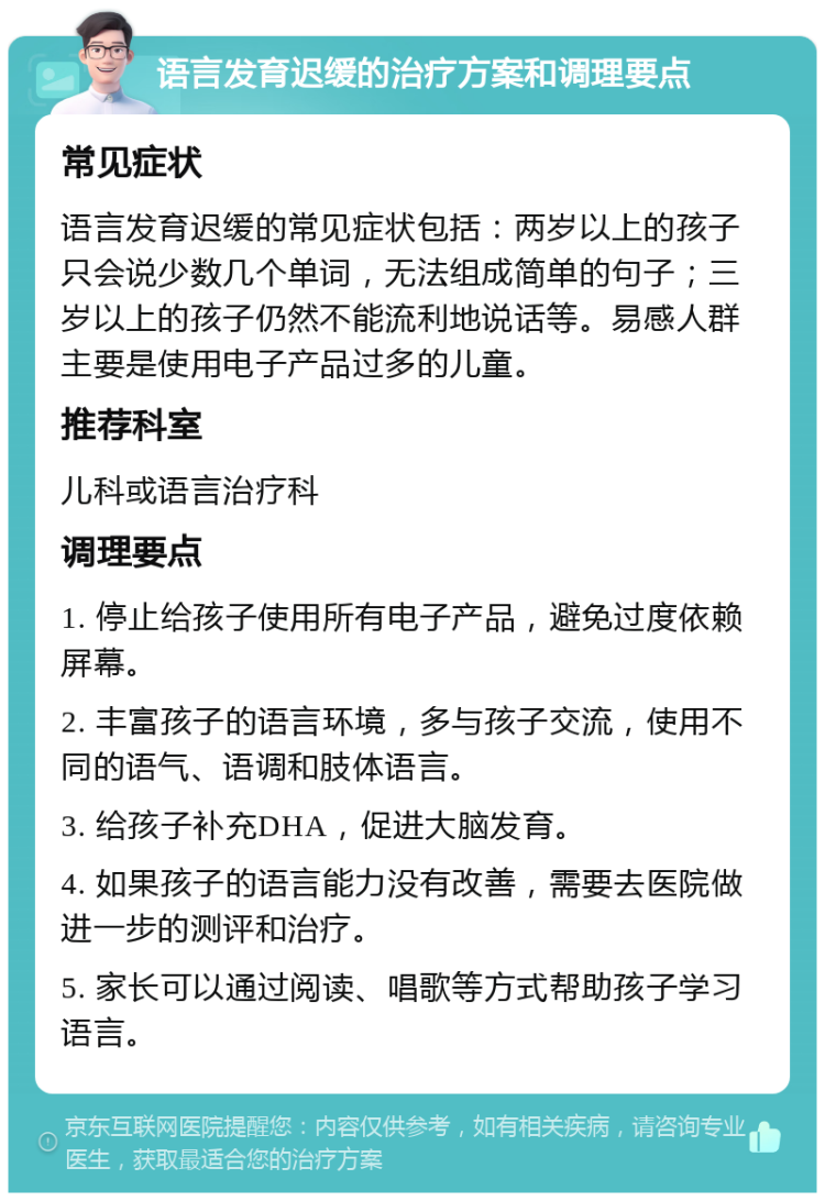 语言发育迟缓的治疗方案和调理要点 常见症状 语言发育迟缓的常见症状包括：两岁以上的孩子只会说少数几个单词，无法组成简单的句子；三岁以上的孩子仍然不能流利地说话等。易感人群主要是使用电子产品过多的儿童。 推荐科室 儿科或语言治疗科 调理要点 1. 停止给孩子使用所有电子产品，避免过度依赖屏幕。 2. 丰富孩子的语言环境，多与孩子交流，使用不同的语气、语调和肢体语言。 3. 给孩子补充DHA，促进大脑发育。 4. 如果孩子的语言能力没有改善，需要去医院做进一步的测评和治疗。 5. 家长可以通过阅读、唱歌等方式帮助孩子学习语言。