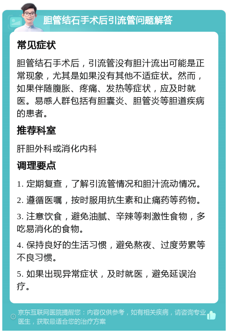 胆管结石手术后引流管问题解答 常见症状 胆管结石手术后，引流管没有胆汁流出可能是正常现象，尤其是如果没有其他不适症状。然而，如果伴随腹胀、疼痛、发热等症状，应及时就医。易感人群包括有胆囊炎、胆管炎等胆道疾病的患者。 推荐科室 肝胆外科或消化内科 调理要点 1. 定期复查，了解引流管情况和胆汁流动情况。 2. 遵循医嘱，按时服用抗生素和止痛药等药物。 3. 注意饮食，避免油腻、辛辣等刺激性食物，多吃易消化的食物。 4. 保持良好的生活习惯，避免熬夜、过度劳累等不良习惯。 5. 如果出现异常症状，及时就医，避免延误治疗。