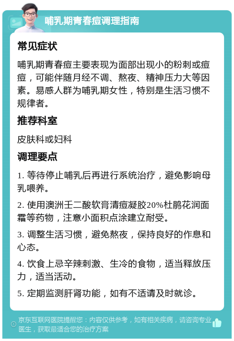 哺乳期青春痘调理指南 常见症状 哺乳期青春痘主要表现为面部出现小的粉刺或痘痘，可能伴随月经不调、熬夜、精神压力大等因素。易感人群为哺乳期女性，特别是生活习惯不规律者。 推荐科室 皮肤科或妇科 调理要点 1. 等待停止哺乳后再进行系统治疗，避免影响母乳喂养。 2. 使用澳洲壬二酸软膏清痘凝胶20%杜鹃花润面霜等药物，注意小面积点涂建立耐受。 3. 调整生活习惯，避免熬夜，保持良好的作息和心态。 4. 饮食上忌辛辣刺激、生冷的食物，适当释放压力，适当活动。 5. 定期监测肝肾功能，如有不适请及时就诊。