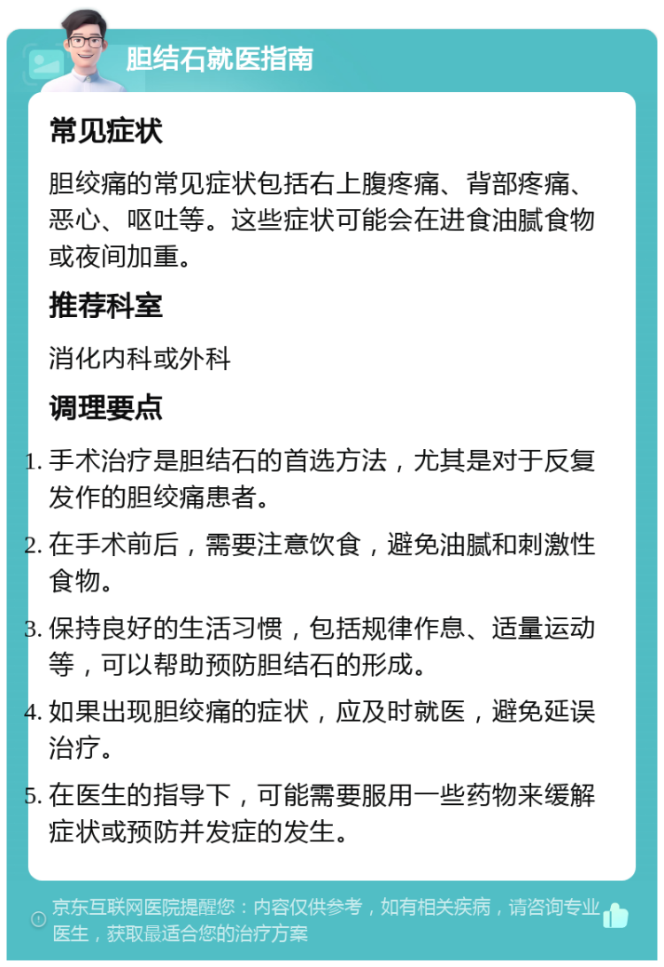 胆结石就医指南 常见症状 胆绞痛的常见症状包括右上腹疼痛、背部疼痛、恶心、呕吐等。这些症状可能会在进食油腻食物或夜间加重。 推荐科室 消化内科或外科 调理要点 手术治疗是胆结石的首选方法，尤其是对于反复发作的胆绞痛患者。 在手术前后，需要注意饮食，避免油腻和刺激性食物。 保持良好的生活习惯，包括规律作息、适量运动等，可以帮助预防胆结石的形成。 如果出现胆绞痛的症状，应及时就医，避免延误治疗。 在医生的指导下，可能需要服用一些药物来缓解症状或预防并发症的发生。