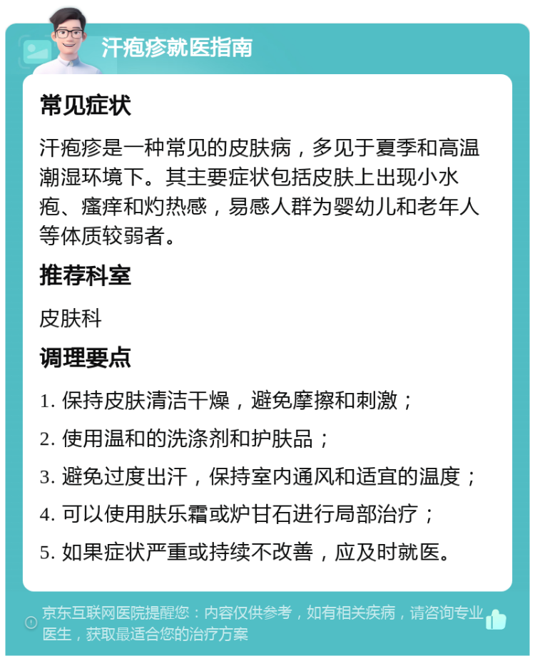 汗疱疹就医指南 常见症状 汗疱疹是一种常见的皮肤病，多见于夏季和高温潮湿环境下。其主要症状包括皮肤上出现小水疱、瘙痒和灼热感，易感人群为婴幼儿和老年人等体质较弱者。 推荐科室 皮肤科 调理要点 1. 保持皮肤清洁干燥，避免摩擦和刺激； 2. 使用温和的洗涤剂和护肤品； 3. 避免过度出汗，保持室内通风和适宜的温度； 4. 可以使用肤乐霜或炉甘石进行局部治疗； 5. 如果症状严重或持续不改善，应及时就医。